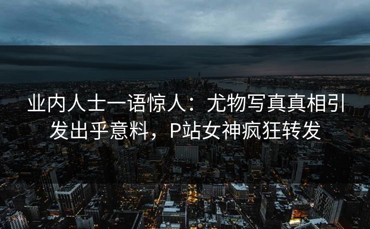 业内人士一语惊人：尤物写真真相引发出乎意料，P站女神疯狂转发