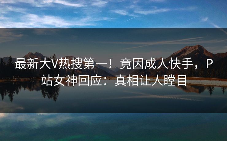最新大V热搜第一！竟因成人快手，P站女神回应：真相让人瞠目