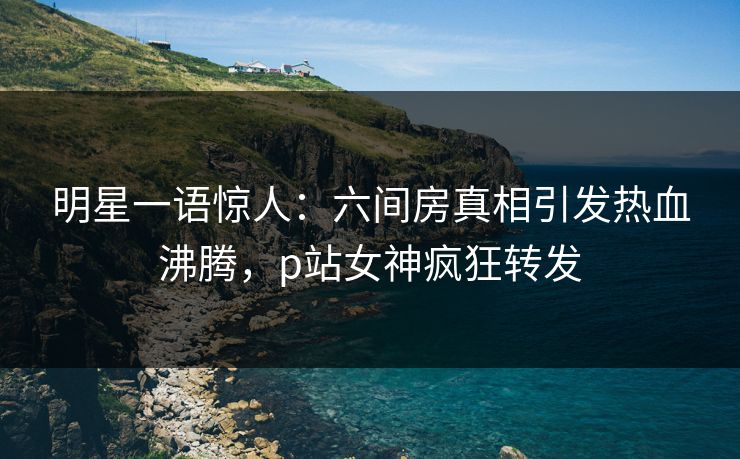 明星一语惊人：六间房真相引发热血沸腾，p站女神疯狂转发