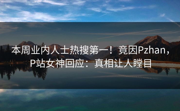 本周业内人士热搜第一！竟因Pzhan，P站女神回应：真相让人瞠目