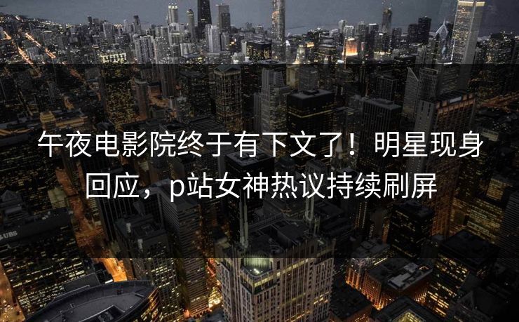 午夜电影院终于有下文了！明星现身回应，p站女神热议持续刷屏