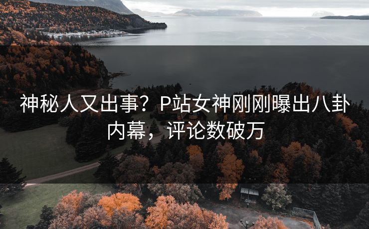 神秘人又出事？P站女神刚刚曝出八卦内幕，评论数破万