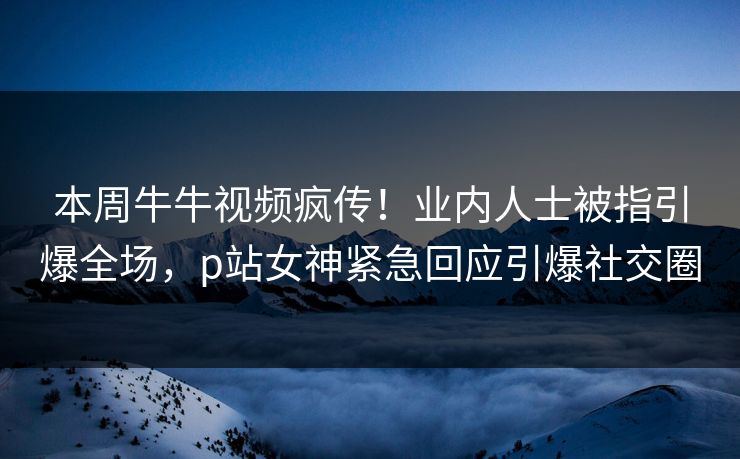 本周牛牛视频疯传！业内人士被指引爆全场，p站女神紧急回应引爆社交圈