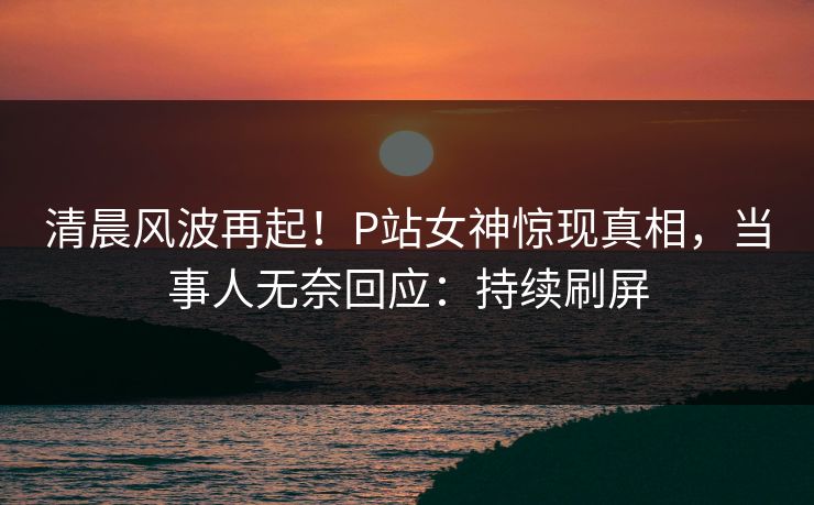 清晨风波再起！P站女神惊现真相，当事人无奈回应：持续刷屏