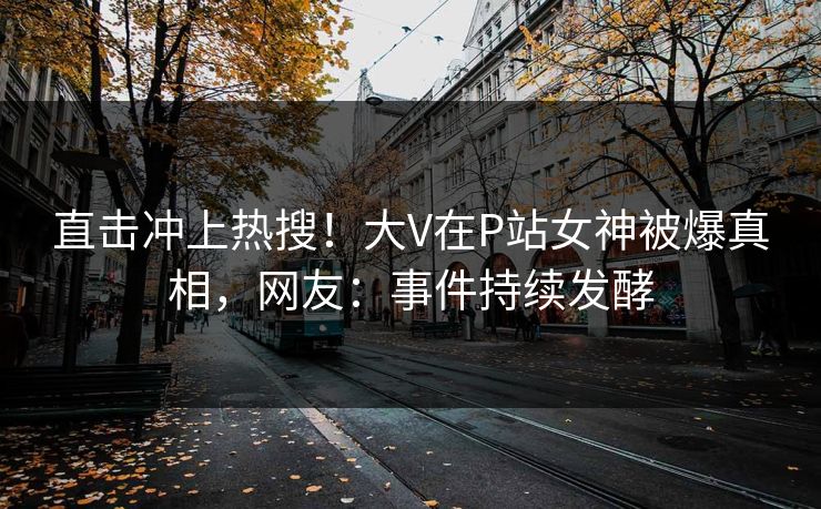 直击冲上热搜！大V在P站女神被爆真相，网友：事件持续发酵