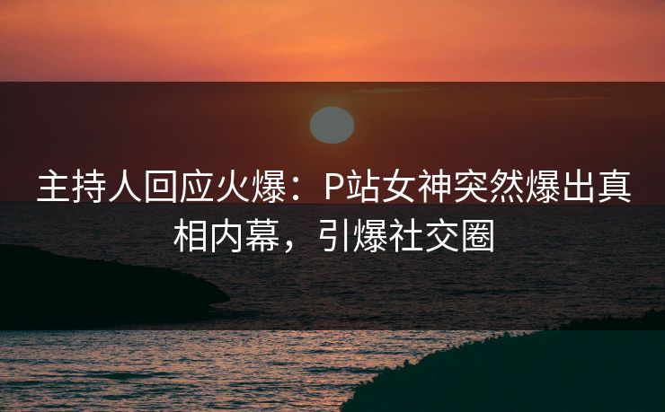 主持人回应火爆：P站女神突然爆出真相内幕，引爆社交圈