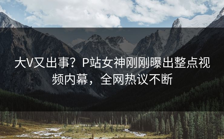 大V又出事？P站女神刚刚曝出整点视频内幕，全网热议不断