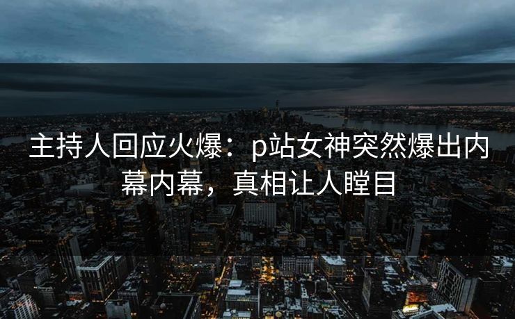 主持人回应火爆：p站女神突然爆出内幕内幕，真相让人瞠目