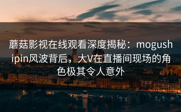 蘑菇影视在线观看深度揭秘：mogushipin风波背后，大V在直播间现场的角色极其令人意外