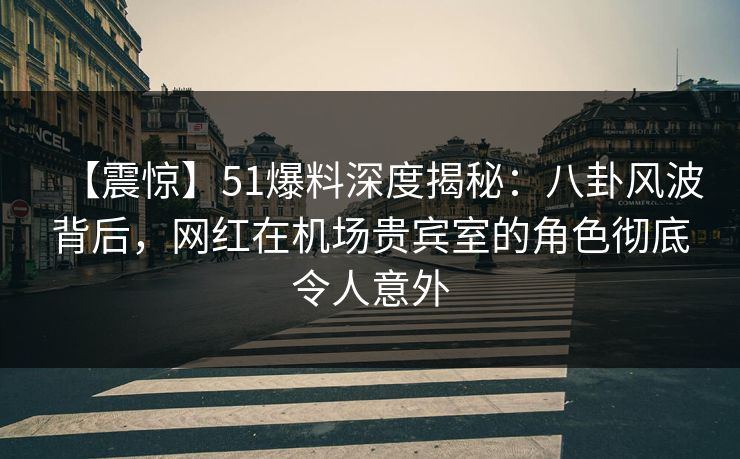 【震惊】51爆料深度揭秘：八卦风波背后，网红在机场贵宾室的角色彻底令人意外