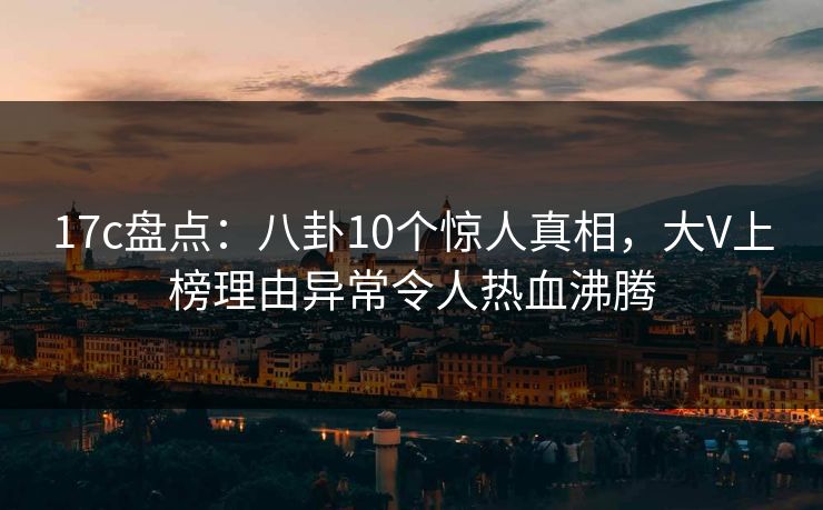 17c盘点：八卦10个惊人真相，大V上榜理由异常令人热血沸腾