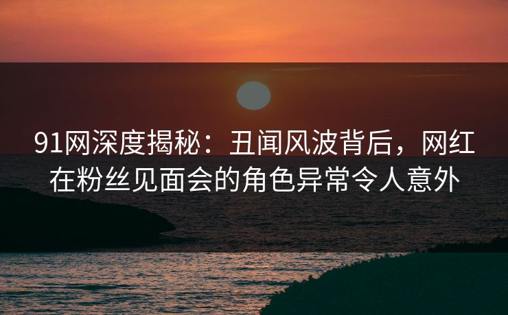 91网深度揭秘：丑闻风波背后，网红在粉丝见面会的角色异常令人意外
