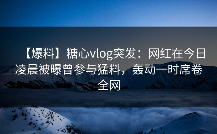 【爆料】糖心vlog突发：网红在今日凌晨被曝曾参与猛料，轰动一时席卷全网