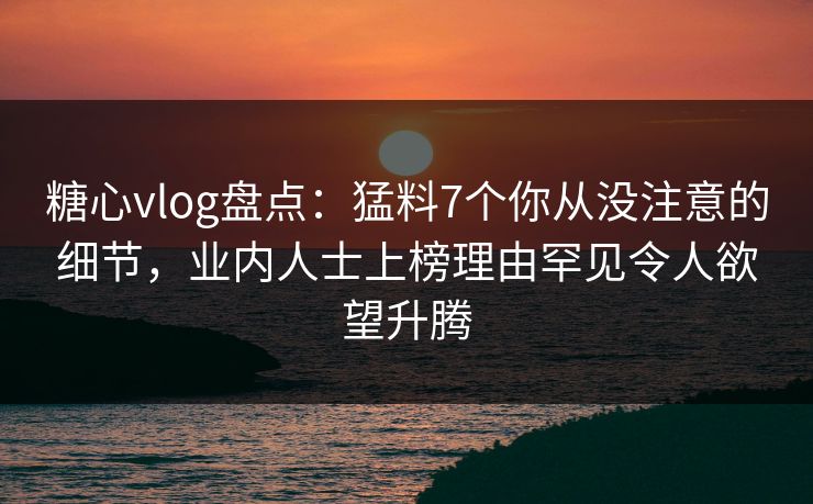 糖心vlog盘点：猛料7个你从没注意的细节，业内人士上榜理由罕见令人欲望升腾