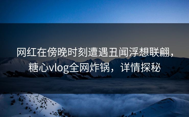网红在傍晚时刻遭遇丑闻浮想联翩，糖心vlog全网炸锅，详情探秘