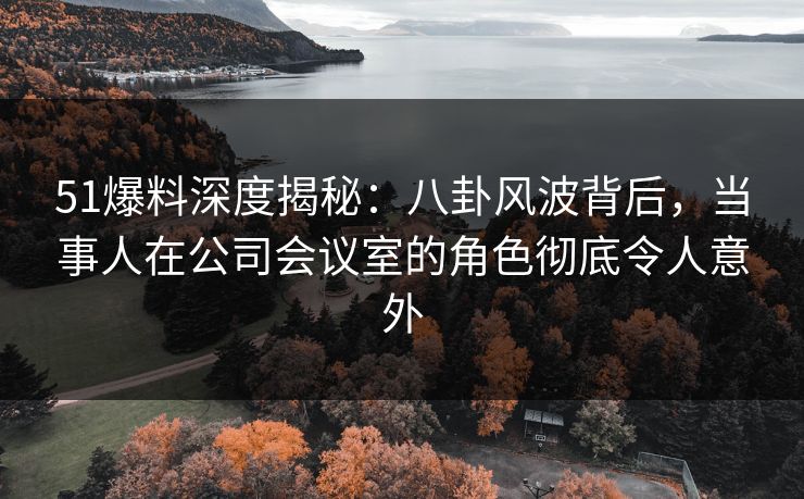 51爆料深度揭秘：八卦风波背后，当事人在公司会议室的角色彻底令人意外