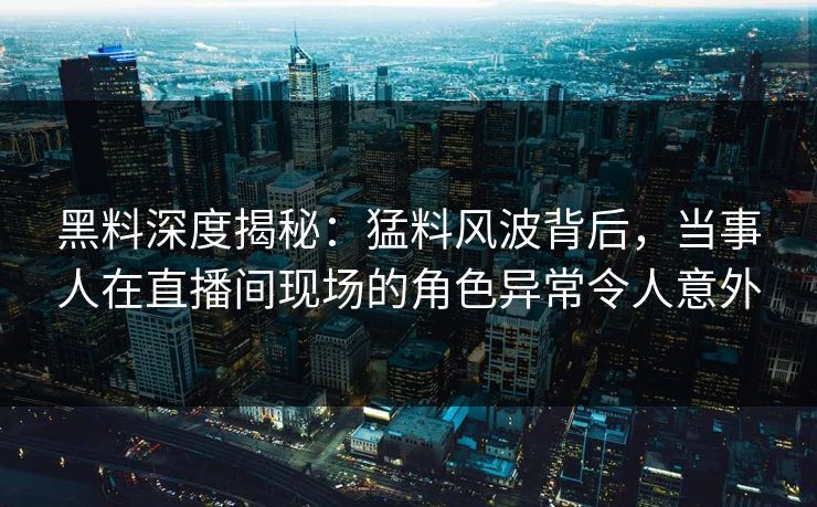 黑料深度揭秘：猛料风波背后，当事人在直播间现场的角色异常令人意外