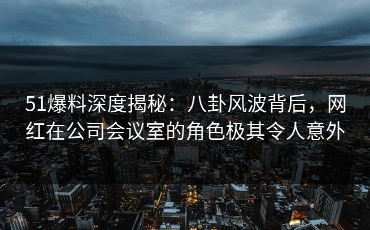 51爆料深度揭秘：八卦风波背后，网红在公司会议室的角色极其令人意外