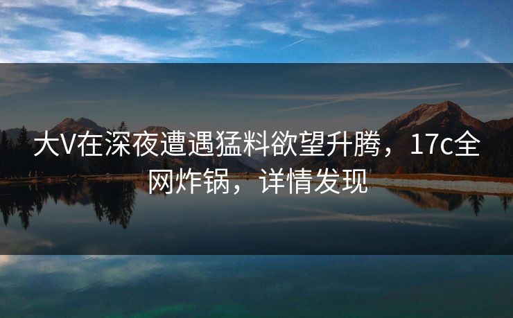 大V在深夜遭遇猛料欲望升腾，17c全网炸锅，详情发现