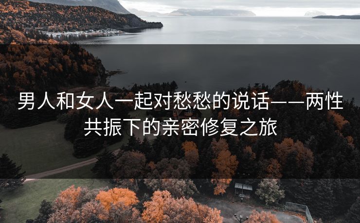 男人和女人一起对愁愁的说话——两性共振下的亲密修复之旅