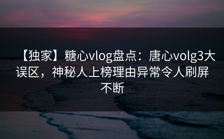 【独家】糖心vlog盘点：唐心volg3大误区，神秘人上榜理由异常令人刷屏不断
