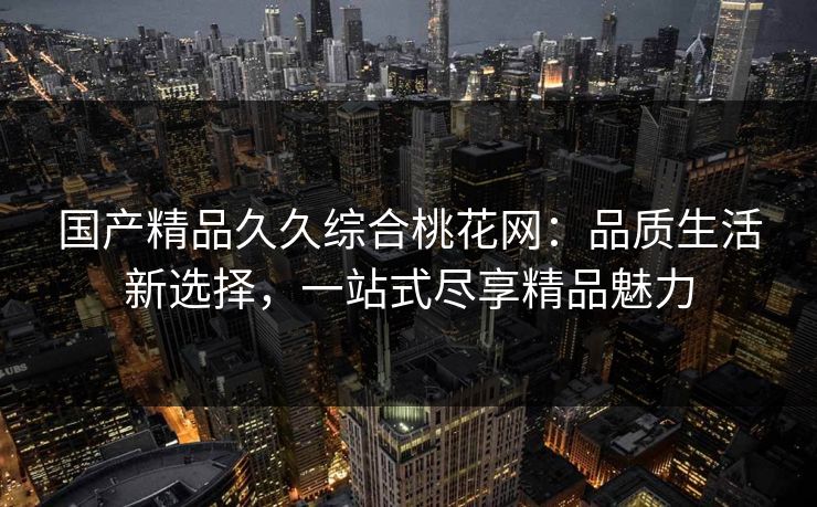 国产精品久久综合桃花网：品质生活新选择，一站式尽享精品魅力