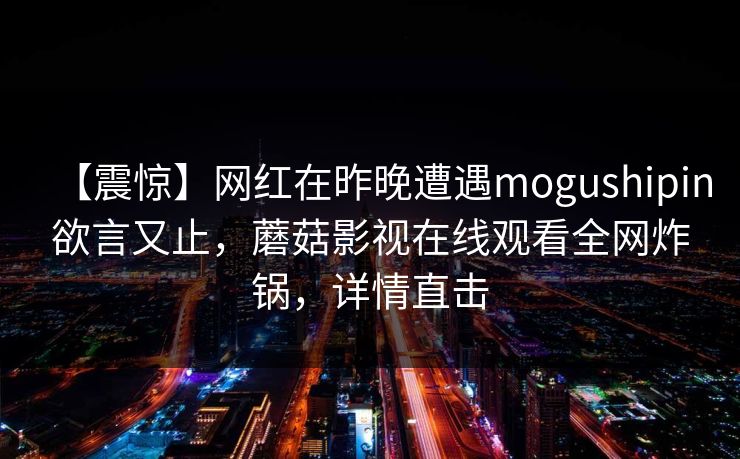 【震惊】网红在昨晚遭遇mogushipin欲言又止，蘑菇影视在线观看全网炸锅，详情直击