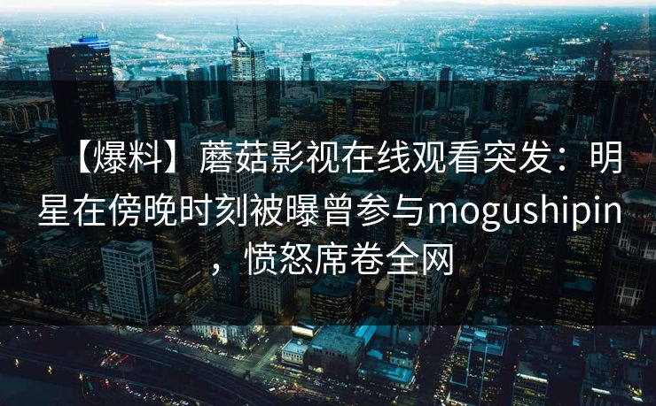 【爆料】蘑菇影视在线观看突发：明星在傍晚时刻被曝曾参与mogushipin，愤怒席卷全网