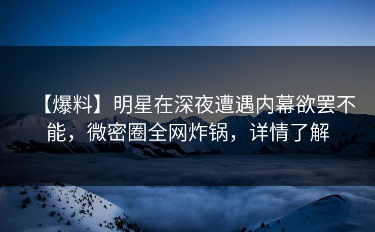 【爆料】明星在深夜遭遇内幕欲罢不能，微密圈全网炸锅，详情了解