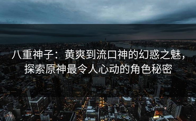 八重神子：黄爽到流口神的幻惑之魅，探索原神最令人心动的角色秘密