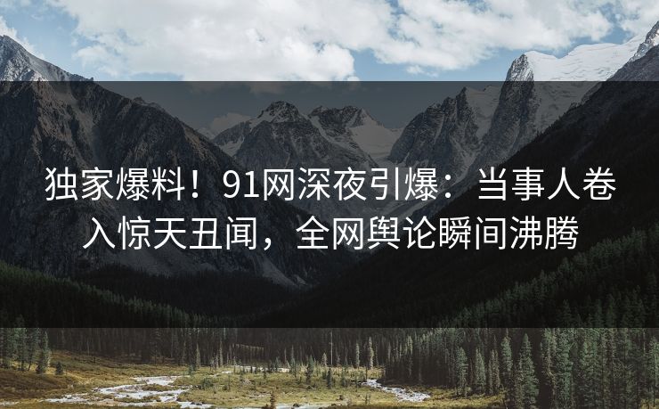 独家爆料!91网深夜引爆:当事人卷入惊天丑闻,全网舆论瞬间沸腾 独家爆料!91网深夜引爆:当事人卷入惊天丑闻,全网舆论瞬间沸腾