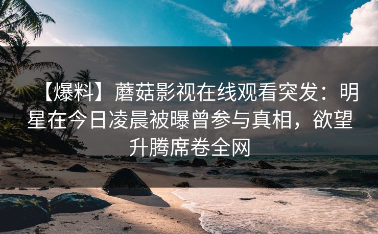 【爆料】蘑菇影视在线观看突发:明星在今日凌晨被曝曾参与真相,欲望升腾席卷全网