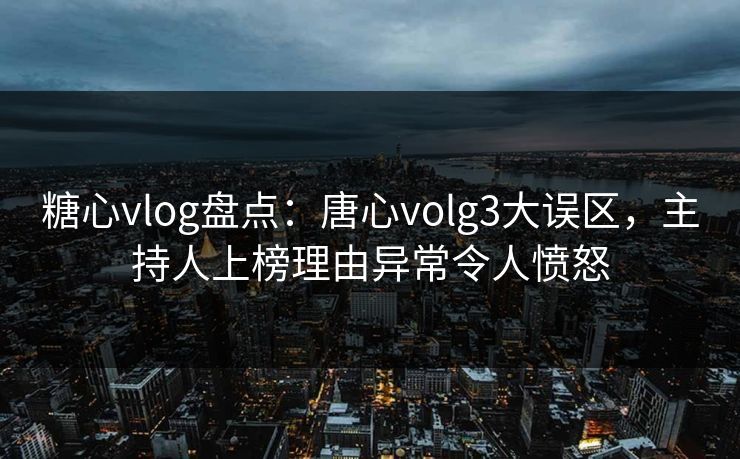 糖心vlog盘点：唐心volg3大误区，主持人上榜理由异常令人愤怒