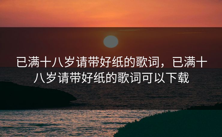 已满十八岁请带好纸的歌词，已满十八岁请带好纸的歌词可以下载