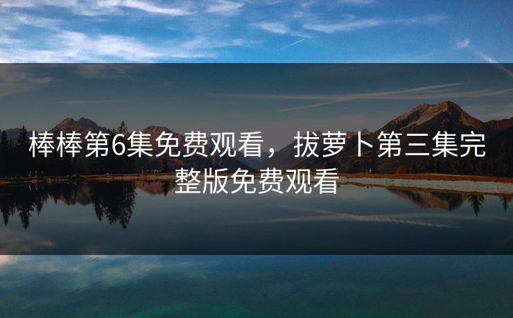 棒棒第6集免费观看，拔萝卜第三集完整版免费观看