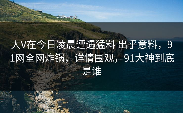 大V在今日凌晨遭遇猛料 出乎意料，91网全网炸锅，详情围观，91大神到底是谁