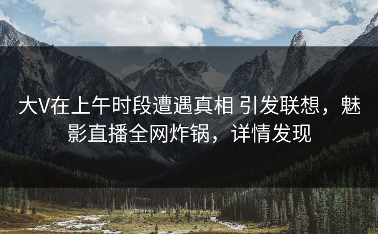 大V在上午时段遭遇真相 引发联想，魅影直播全网炸锅，详情发现