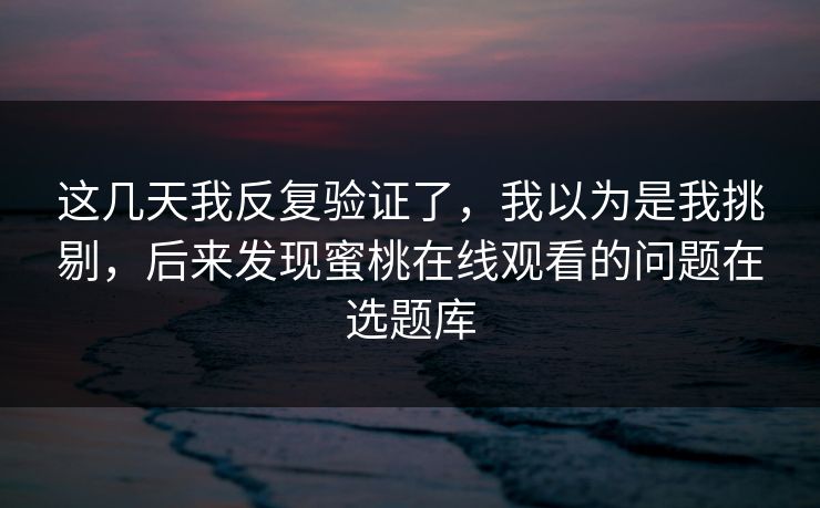 这几天我反复验证了，我以为是我挑剔，后来发现蜜桃在线观看的问题在选题库