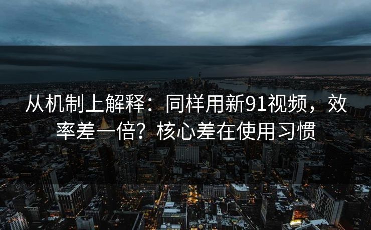 从机制上解释：同样用新91视频，效率差一倍？核心差在使用习惯