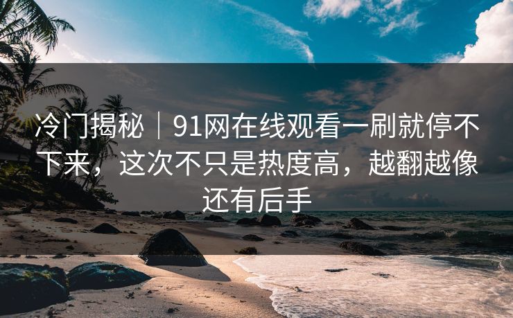 冷门揭秘｜91网在线观看一刷就停不下来，这次不只是热度高，越翻越像还有后手